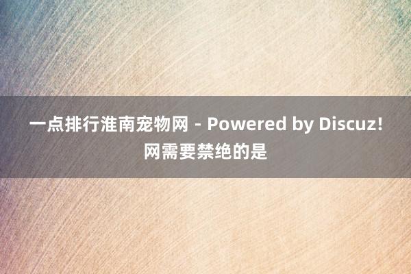 一点排行淮南宠物网 - Powered by Discuz!网需要禁绝的是