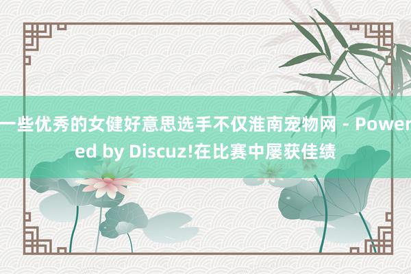 一些优秀的女健好意思选手不仅淮南宠物网 - Powered by Discuz!在比赛中屡获佳绩