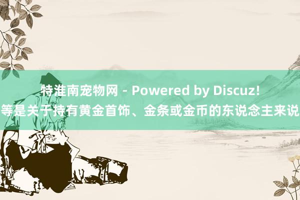 特淮南宠物网 - Powered by Discuz!等是关于持有黄金首饰、金条或金币的东说念主来说